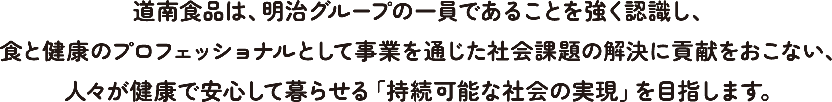 道南食品は、明治グループの一員であることを強く認識し、食と健康のプロフェッショナルとして事業を通じた社会課題の解決に貢献をおこない、人々が健康で安心して暮らせる「持続可能な社会の実現」を目指します。