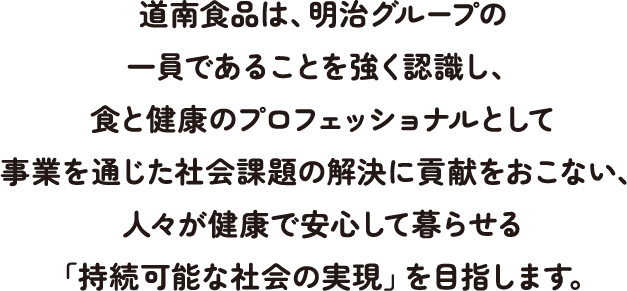 道南食品は、明治グループの一員であることを強く認識し、食と健康のプロフェッショナルとして事業を通じた社会課題の解決に貢献をおこない、人々が健康で安心して暮らせる「持続可能な社会の実現」を目指します。