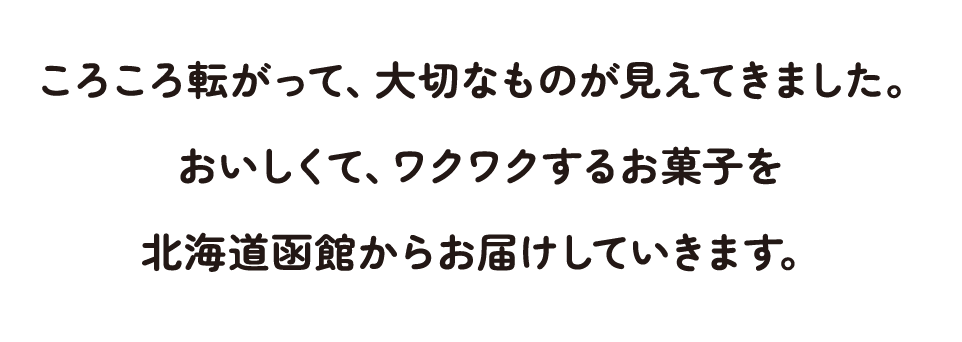 ころころ転がって、大切なものが見えてきました。おいしくて、ワクワクするお菓子を北海道函館からお届けしていきます。